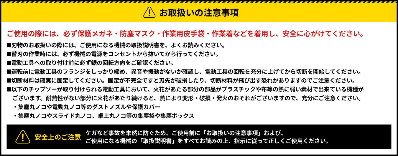 【お取扱いの注意事項】ご使用の際には、必ず保護メガネ・防塵マスク・作業用皮手袋・作業着などを着用し、安全に心がけてください。■刃物のお取扱いの際には、ご使用になる機械の取扱説明書を、よくお読みください。■替刃の作業時には、必ず機械の電源をコンセントから抜いてから行ってください。■電動工具への取り付け前に必ず鋸の回転方向をご確認ください。■運転前に電動工具のフランジをしっかり締め、異音や振動がないか確認し、電動工具の回転を充分に上げてから切断を開始してください。■切断材料は確実に固定してください。固定が不完全ですと刃先が破損したり、切断材料が飛び出す恐れがありますのでご注意ください。■以下のチップソーが取り付けられる電動工具において、火花があたる部分の部品がプラスチックや布等の熱に弱い素材で出来ている機種がございます。耐熱性がない部分に火花があたり続けると、熱により変形・破損・発火のおそれがございますので、充分にご注意ください。 ・集塵丸ノコや電動丸ノコ等のダストノズルや保護カバー・集塵丸ノコやスライド丸ノコ、卓上丸ノコ等の集塵袋や集塵ボックス【安全上のご注意】ケガなど事故を未然に防ぐため、ご使用前に「お取扱いの注意事項」および、ご使用になる機械の「取扱説明書」をすべてお読みの上、指示に従って正しくご使用ください。